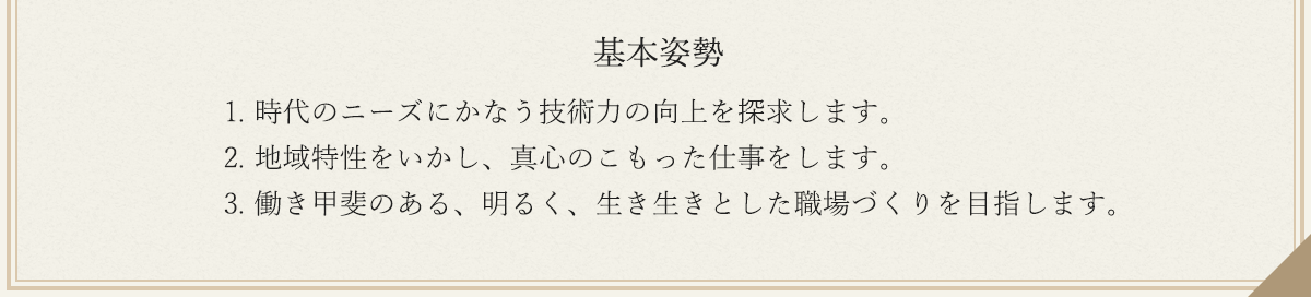 基本姿勢　　1. 時代のニーズにかなう技術力の向上を探求します。2. 地域特性をいかし、真心のこもった仕事をします。3. 働き甲斐のある、明るく、生き生きとした職場づくりを目指します。